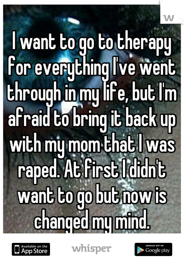 I want to go to therapy for everything I've went through in my life, but I'm afraid to bring it back up with my mom that I was raped. At first I didn't want to go but now is changed my mind.