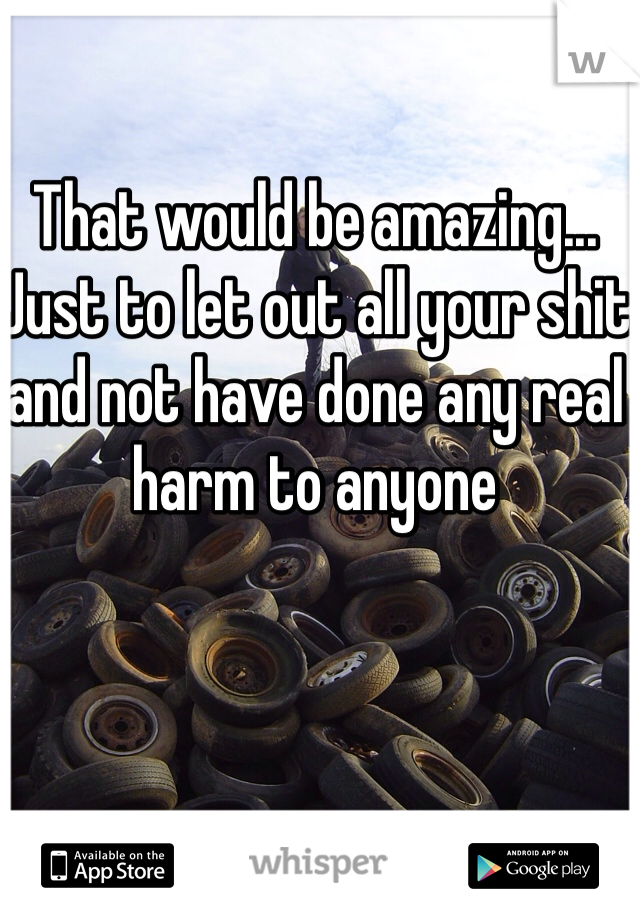 That would be amazing... Just to let out all your shit and not have done any real harm to anyone