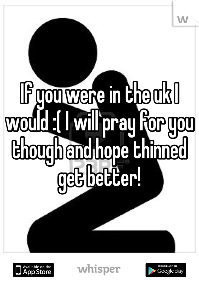 If you were in the uk I would :( I will pray for you though and hope thinned get better!