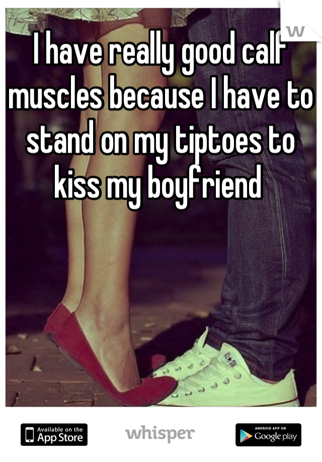 I have really good calf muscles because I have to stand on my tiptoes to kiss my boyfriend 