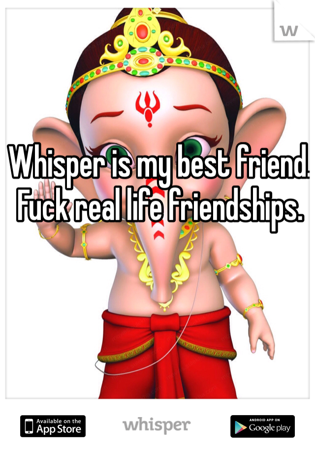 Whisper is my best friend. Fuck real life friendships. 