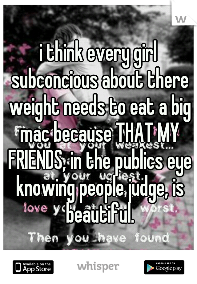 i think every girl subconcious about there weight needs to eat a big mac because THAT MY FRIENDS, in the publics eye knowing people judge, is beautiful.