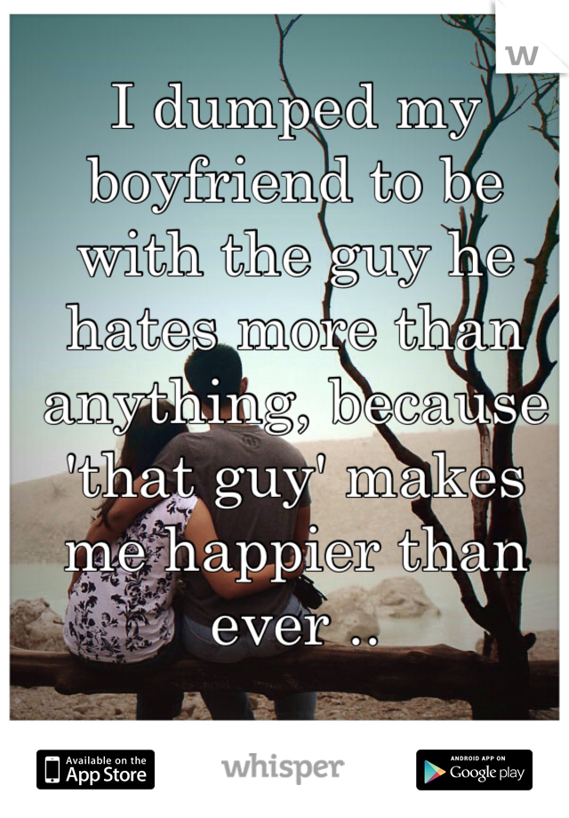 I dumped my boyfriend to be with the guy he hates more than anything, because 'that guy' makes me happier than ever .. 