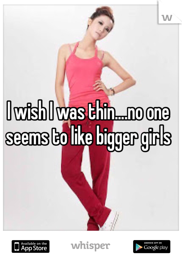 I wish I was thin....no one seems to like bigger girls 