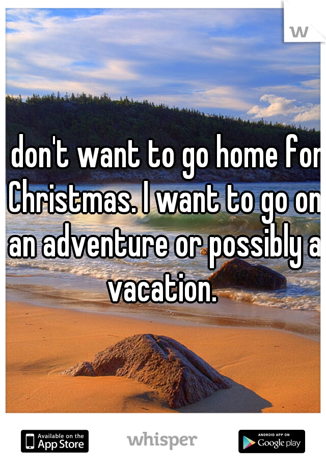 I don't want to go home for Christmas. I want to go on an adventure or possibly a vacation. 