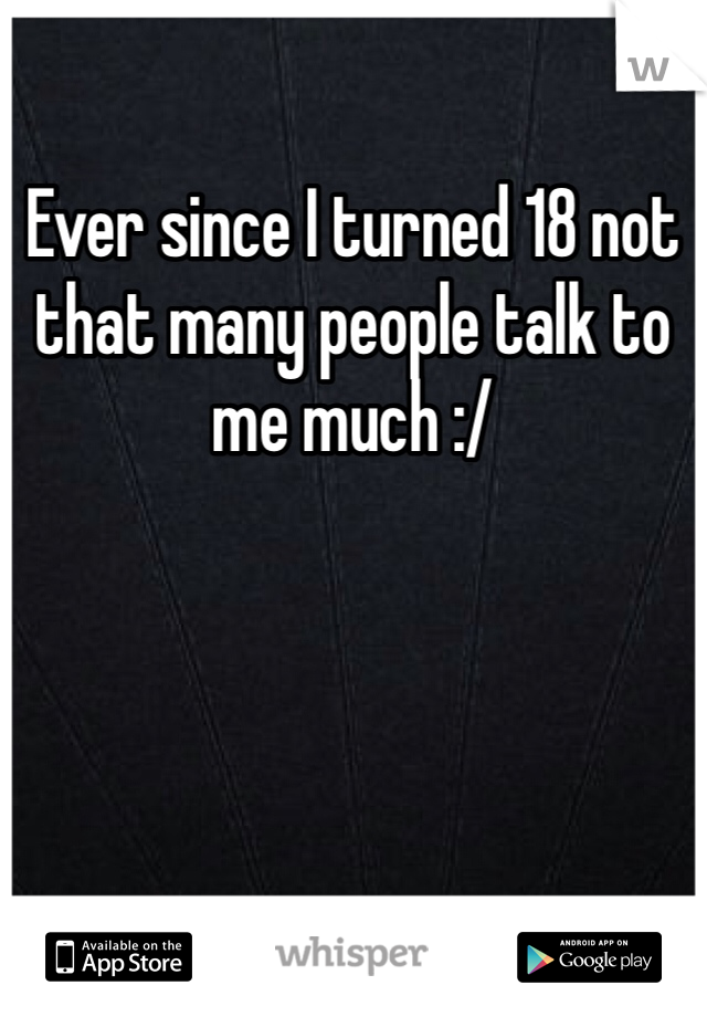 Ever since I turned 18 not that many people talk to me much :/ 