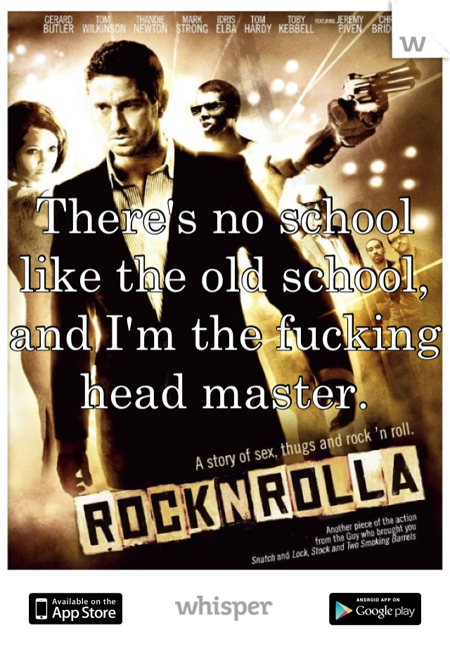 There's no school like the old school, and I'm the fucking head master.