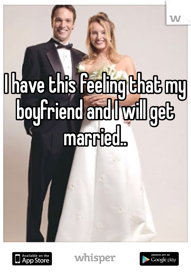 I have this feeling that my boyfriend and I will get married.. 