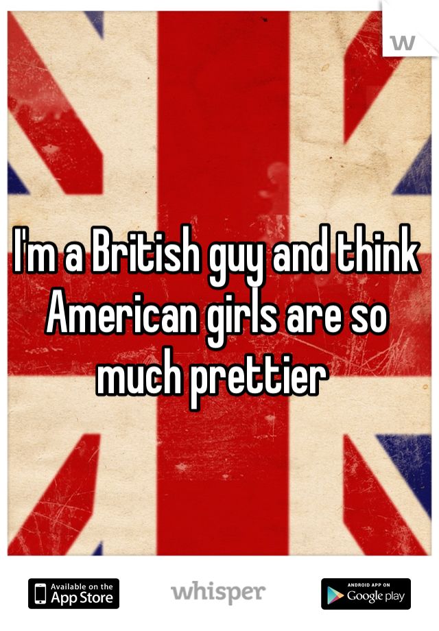I'm a British guy and think American girls are so much prettier 