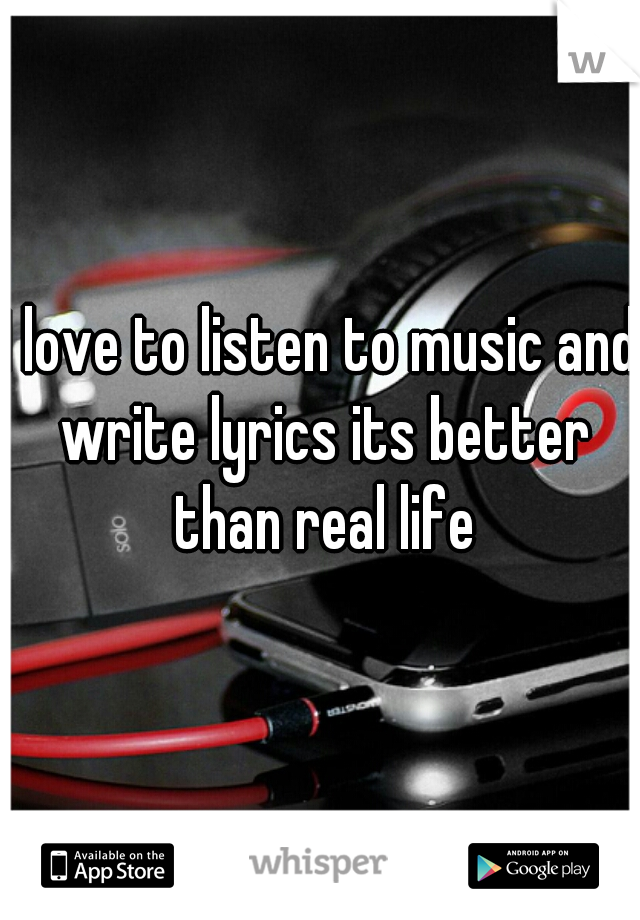 I love to listen to music and write lyrics its better than real life