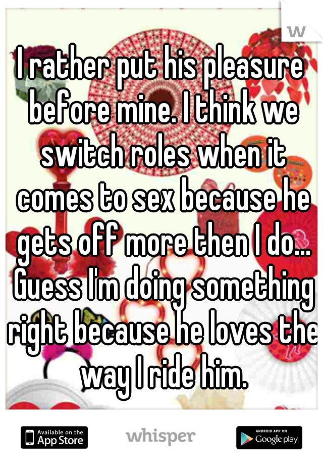 I rather put his pleasure before mine. I think we switch roles when it comes to sex because he gets off more then I do... Guess I'm doing something right because he loves the way I ride him.