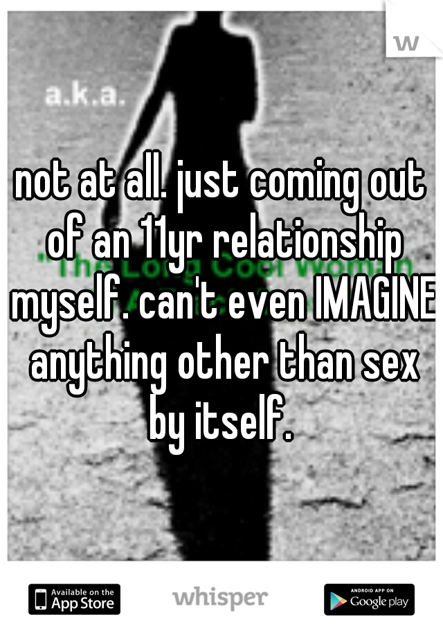 not at all. just coming out of an 11yr relationship myself. can't even IMAGINE anything other than sex by itself. 