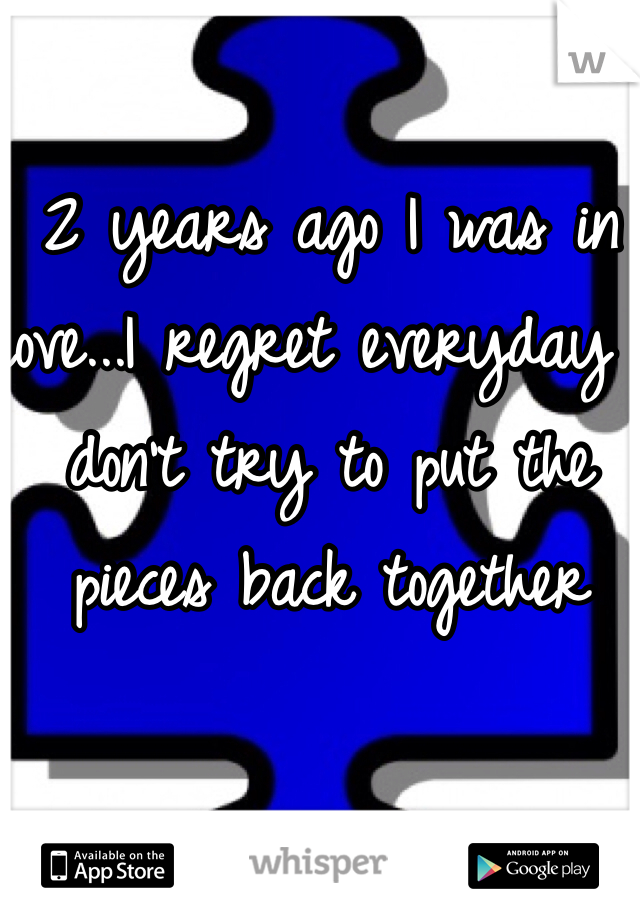 2 years ago I was in love...I regret everyday I don't try to put the pieces back together 