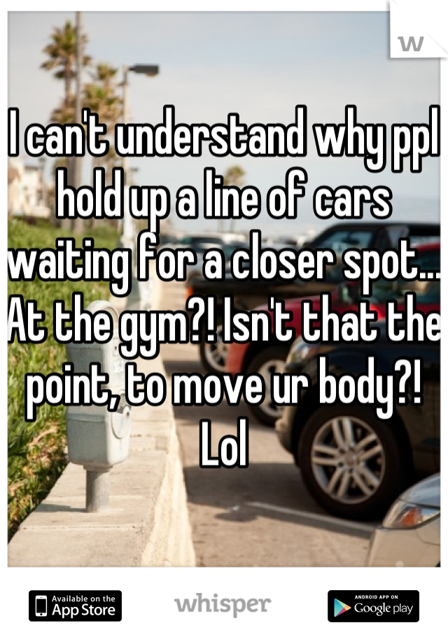 I can't understand why ppl hold up a line of cars waiting for a closer spot... At the gym?! Isn't that the point, to move ur body?! Lol