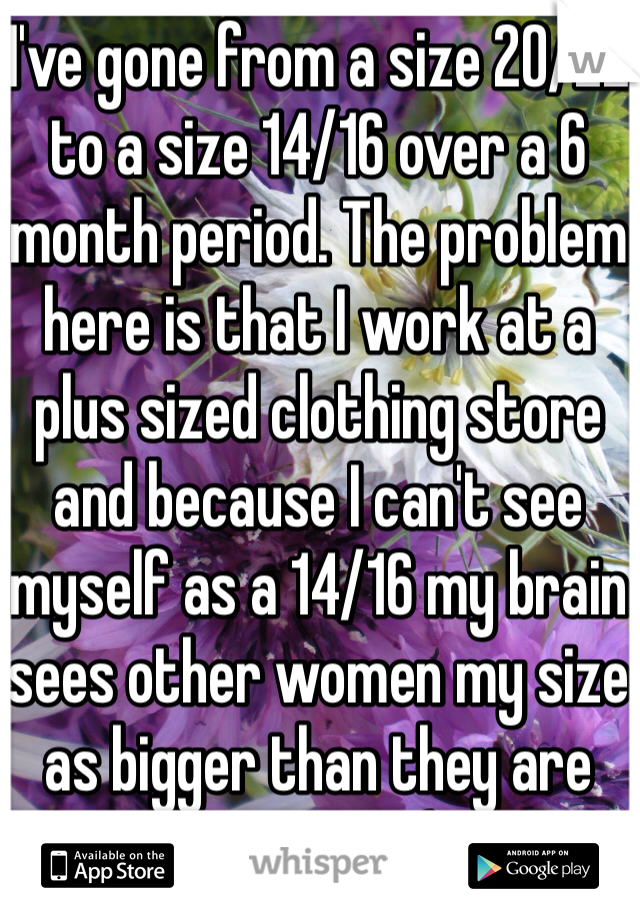 I've gone from a size 20/22 to a size 14/16 over a 6 month period. The problem here is that I work at a plus sized clothing store and because I can't see myself as a 14/16 my brain sees other women my size as bigger than they are now too :( 