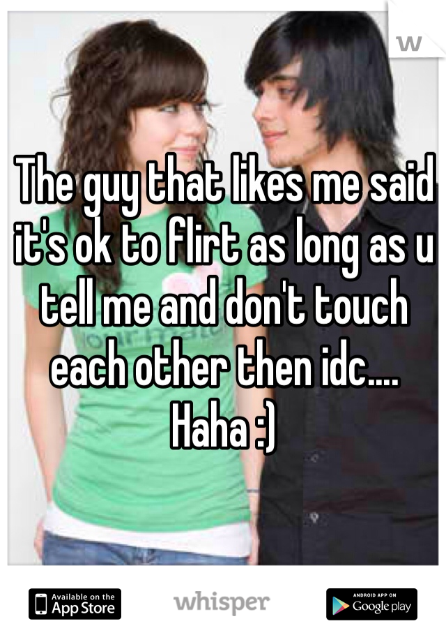 The guy that likes me said it's ok to flirt as long as u tell me and don't touch each other then idc.... Haha :) 