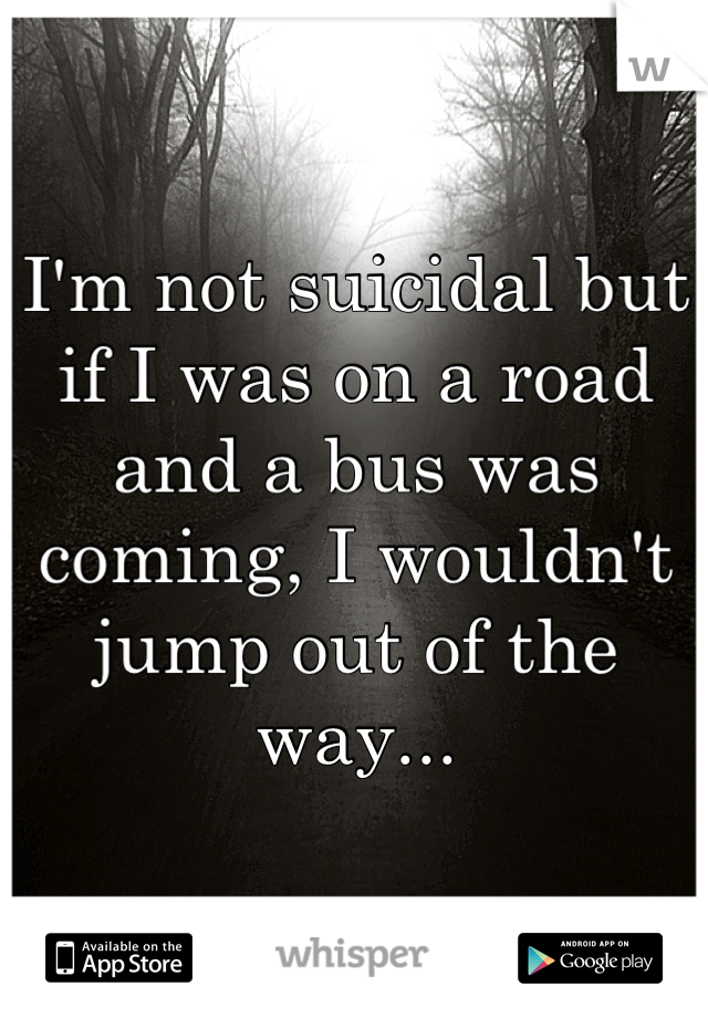 I'm not suicidal but if I was on a road and a bus was coming, I wouldn't jump out of the way...