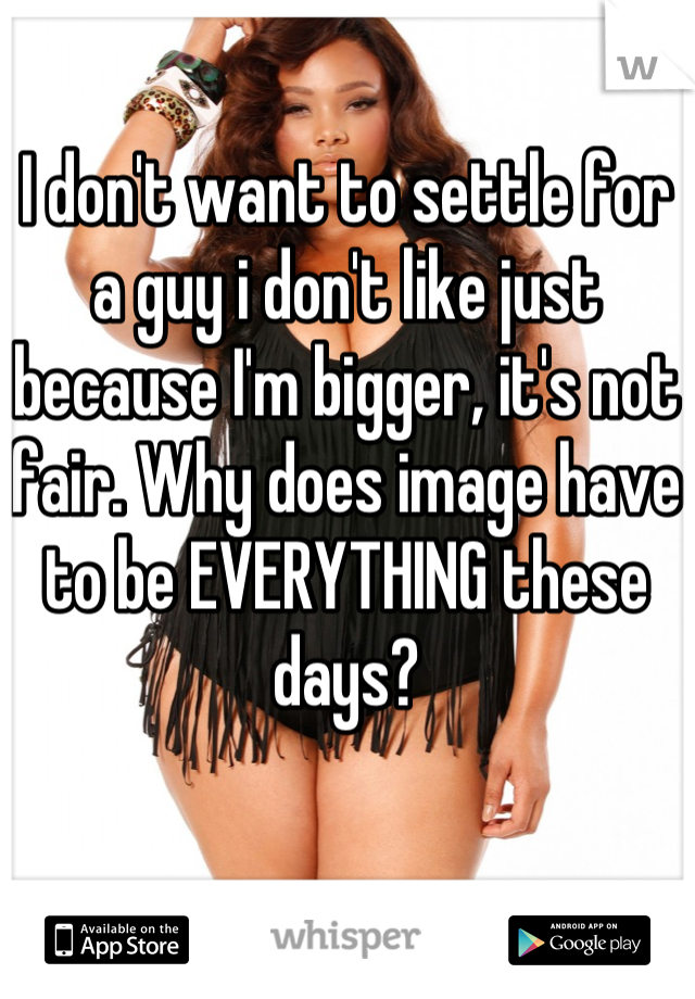I don't want to settle for a guy i don't like just because I'm bigger, it's not fair. Why does image have to be EVERYTHING these days?