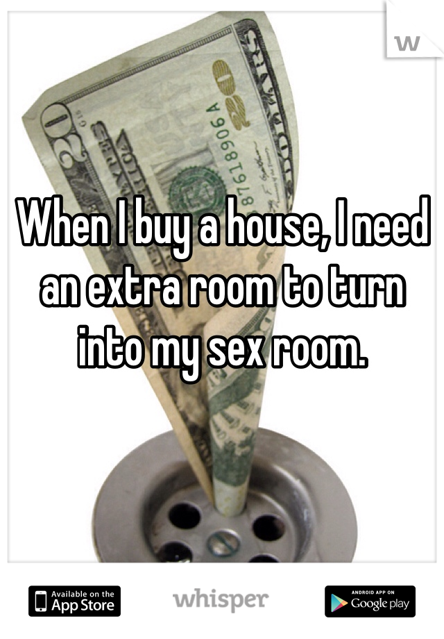 When I buy a house, I need an extra room to turn into my sex room. 