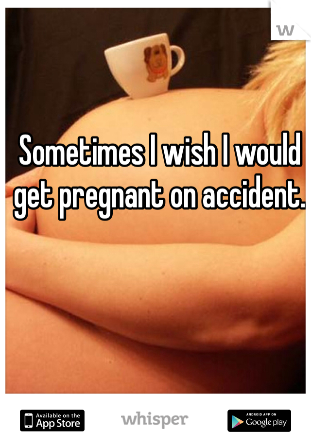 Sometimes I wish I would get pregnant on accident.