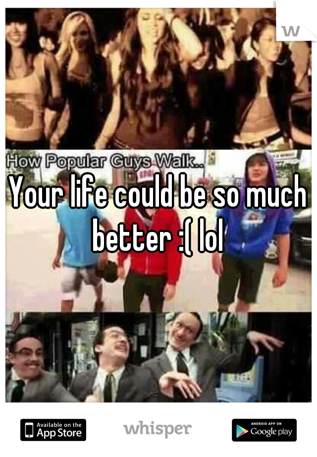 Your life could be so much better :( lol 