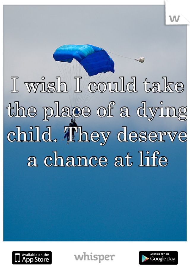 I wish I could take the place of a dying child. They deserve a chance at life