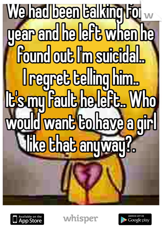 We had been talking for a year and he left when he found out I'm suicidal.. 
I regret telling him.. 
It's my fault he left.. Who would want to have a girl like that anyway?. 