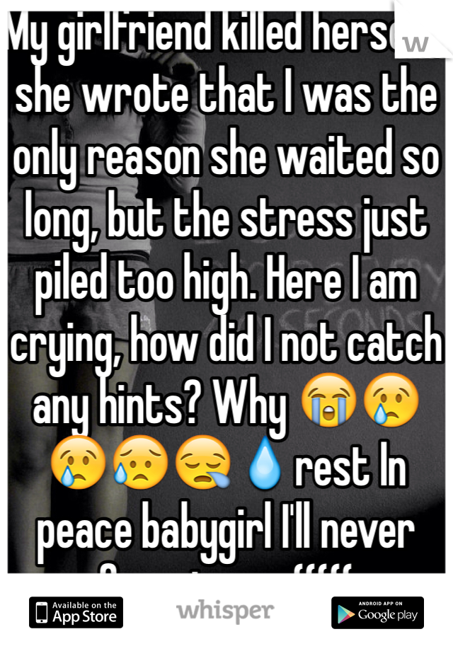 My girlfriend killed herself, she wrote that I was the only reason she waited so long, but the stress just piled too high. Here I am crying, how did I not catch any hints? Why 😭😢😢😥😪💧rest In peace babygirl I'll never forget you :(((((
