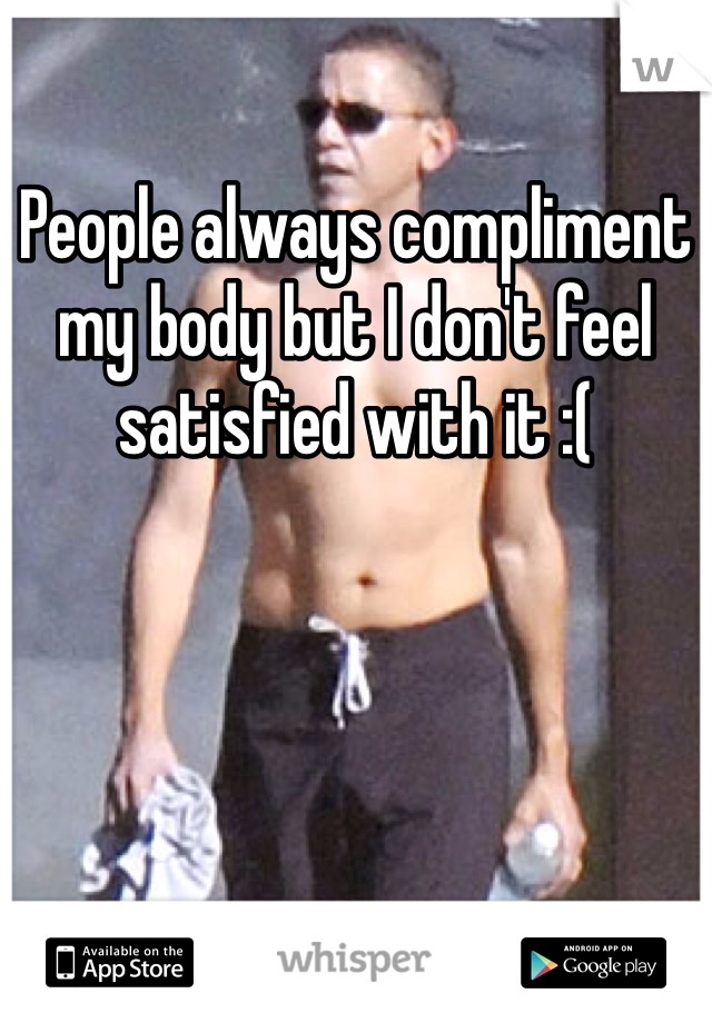 People always compliment my body but I don't feel satisfied with it :(

