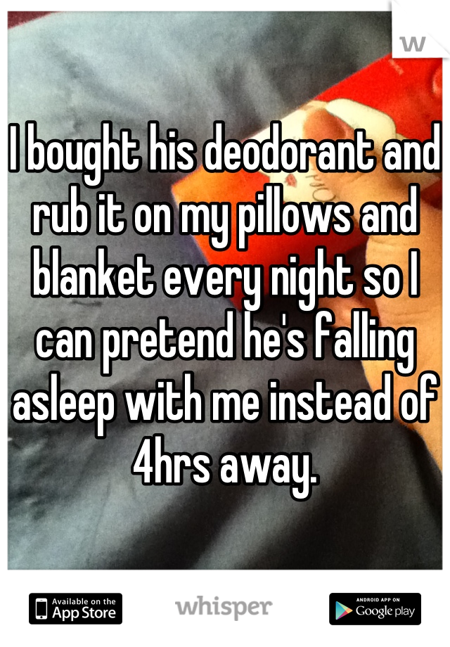 I bought his deodorant and rub it on my pillows and blanket every night so I can pretend he's falling asleep with me instead of 4hrs away.