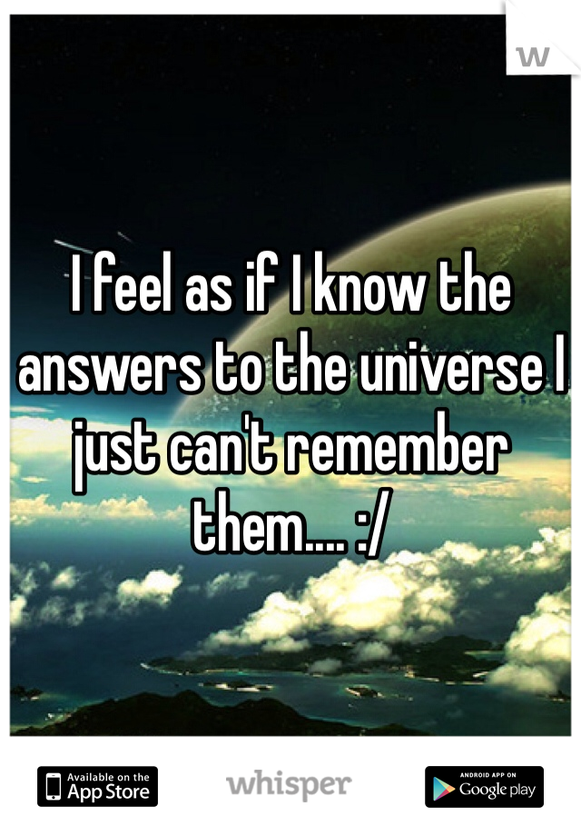 I feel as if I know the answers to the universe I just can't remember them.... :/