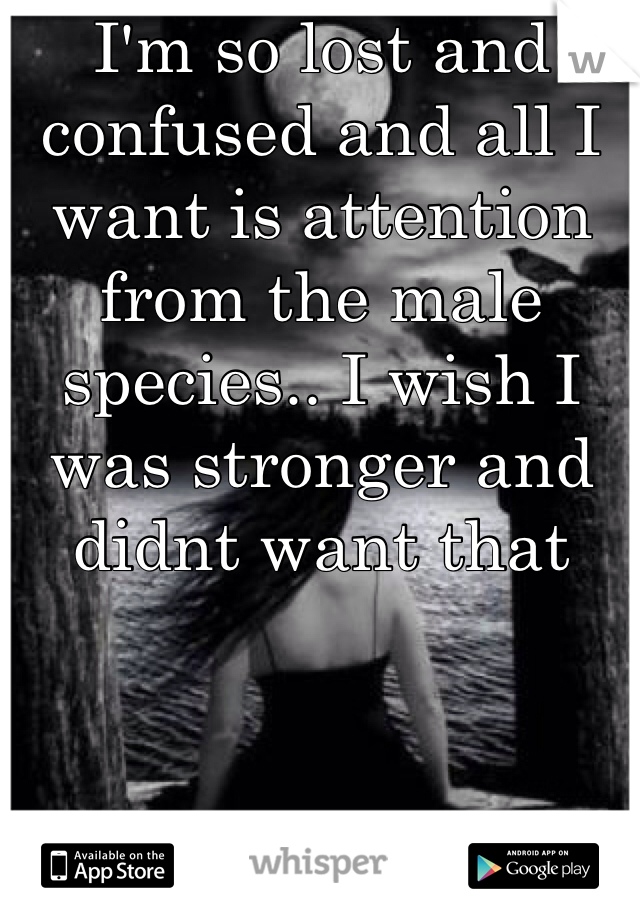 I'm so lost and confused and all I want is attention from the male species.. I wish I was stronger and didnt want that 