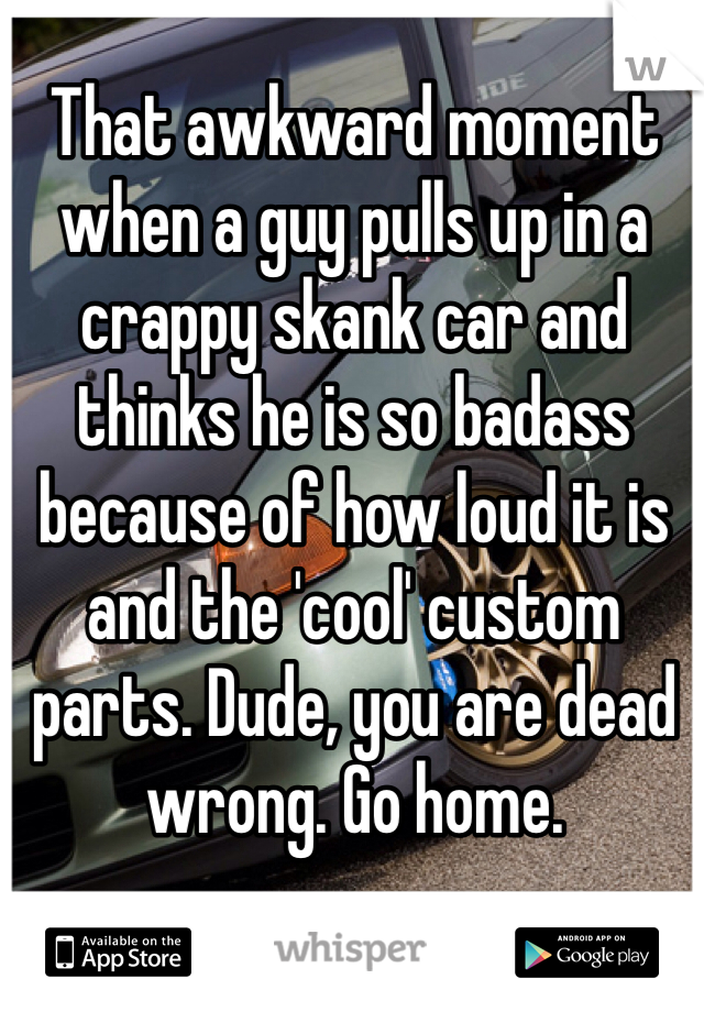That awkward moment when a guy pulls up in a crappy skank car and thinks he is so badass because of how loud it is and the 'cool' custom parts. Dude, you are dead wrong. Go home. 