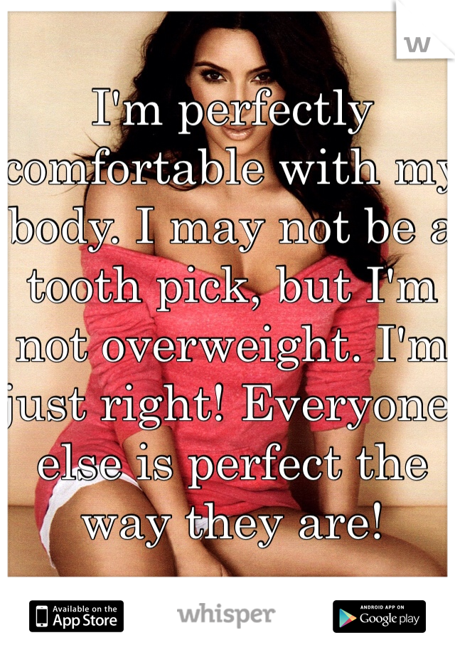 I'm perfectly comfortable with my body. I may not be a tooth pick, but I'm not overweight. I'm just right! Everyone else is perfect the way they are!