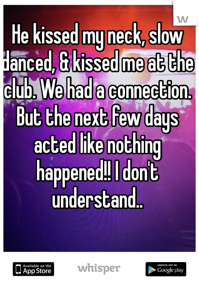He kissed my neck, slow danced, & kissed me at the club. We had a connection. But the next few days acted like nothing happened!! I don't understand.. 