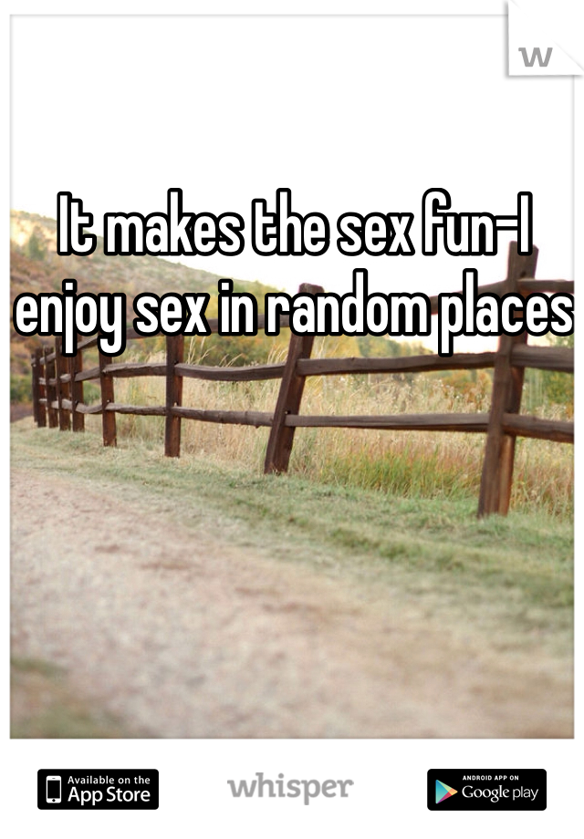 It makes the sex fun-I enjoy sex in random places 