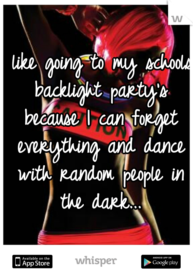 I like going to my schools backlight party's because I can forget everything and dance with random people in the dark...
