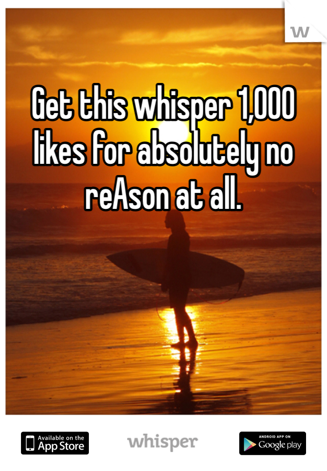 Get this whisper 1,000 likes for absolutely no reAson at all.