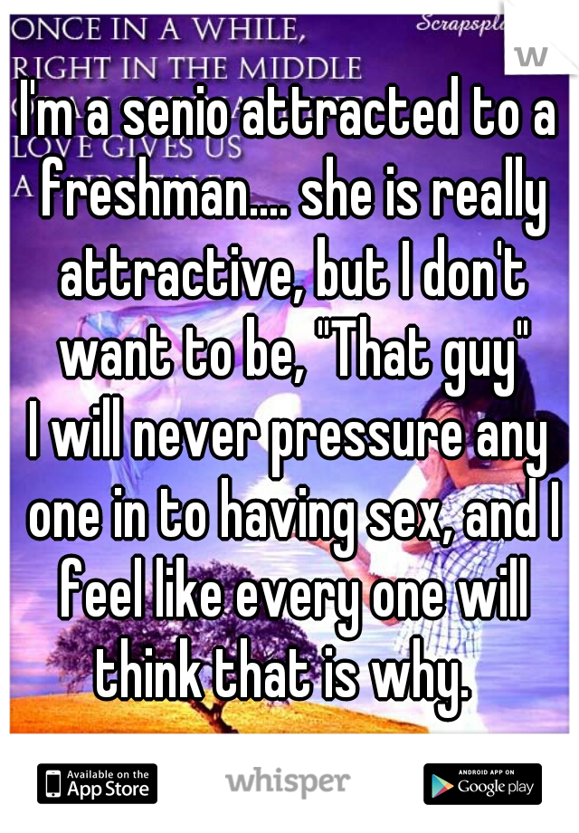 I'm a senio attracted to a freshman.... she is really attractive, but I don't want to be, "That guy"
I will never pressure any one in to having sex, and I feel like every one will think that is why.  