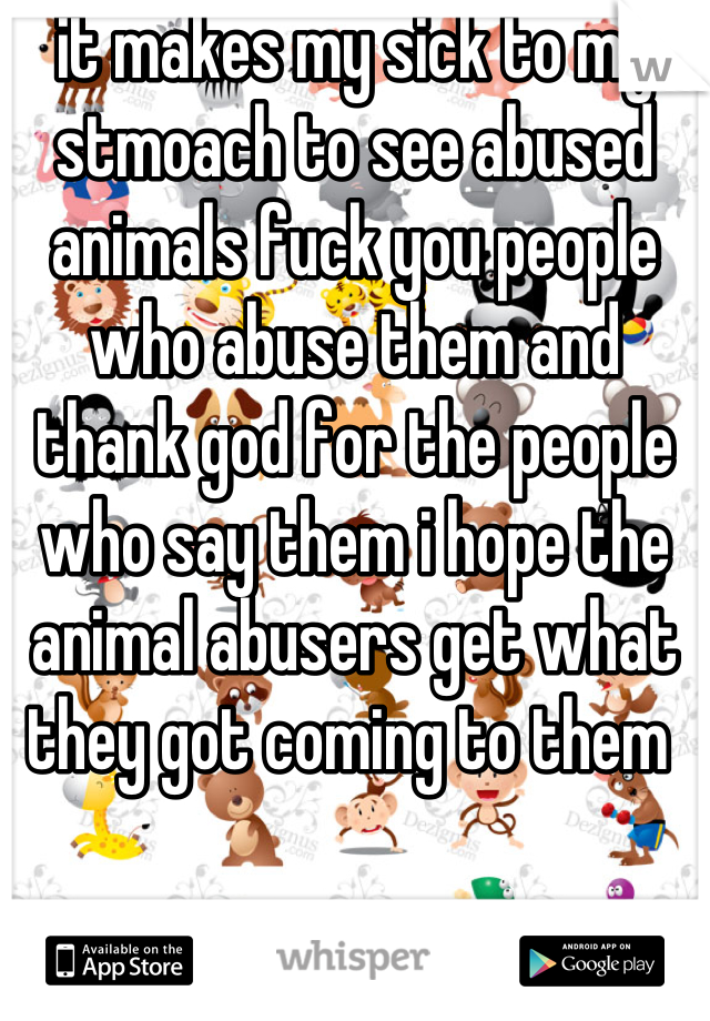 it makes my sick to my stmoach to see abused animals fuck you people who abuse them and thank god for the people who say them i hope the animal abusers get what they got coming to them 