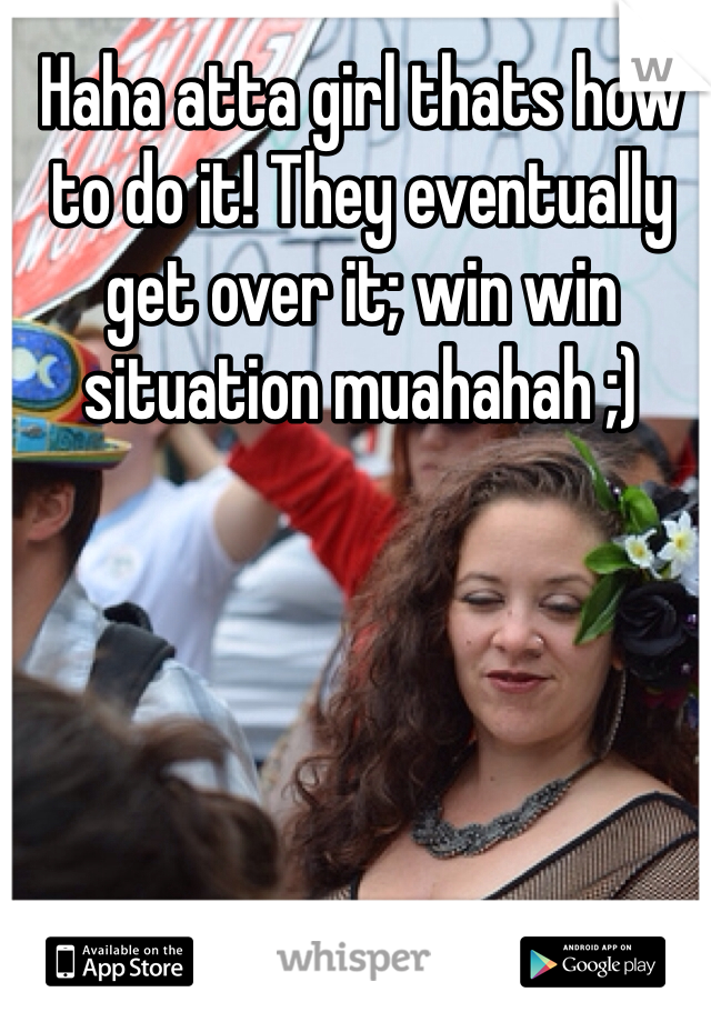 Haha atta girl thats how to do it! They eventually get over it; win win situation muahahah ;)
