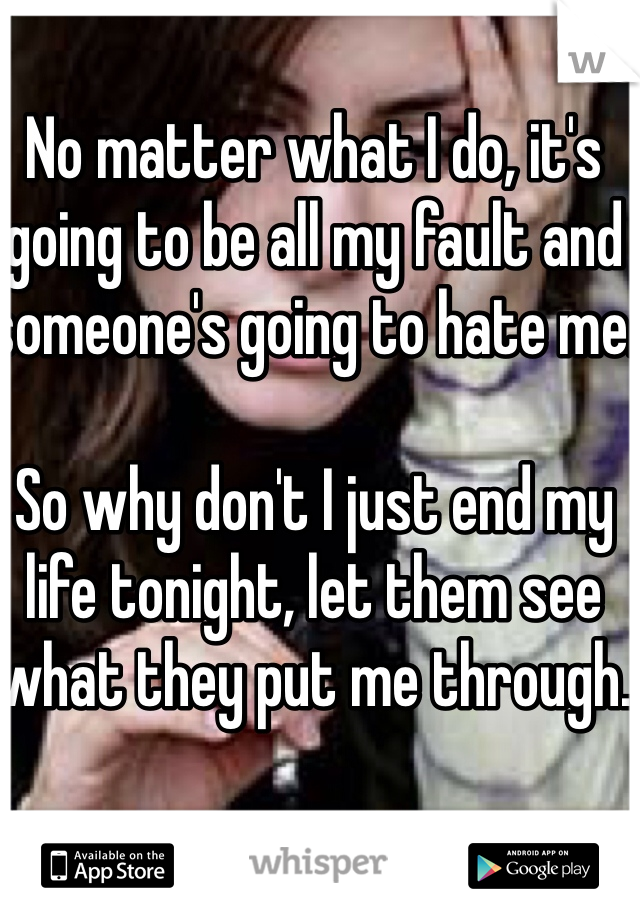 No matter what I do, it's going to be all my fault and someone's going to hate me.

So why don't I just end my life tonight, let them see what they put me through.