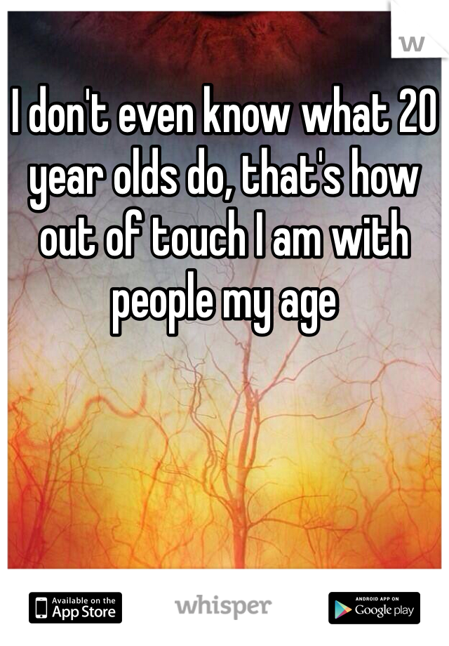 I don't even know what 20 year olds do, that's how out of touch I am with people my age