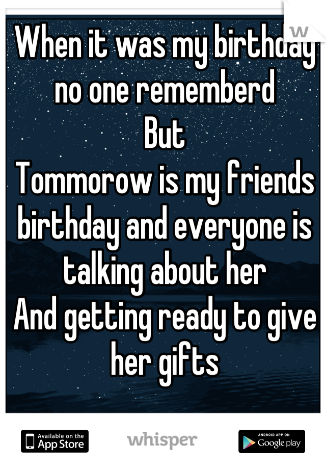 When it was my birthday no one rememberd
But 
Tommorow is my friends birthday and everyone is talking about her
And getting ready to give her gifts