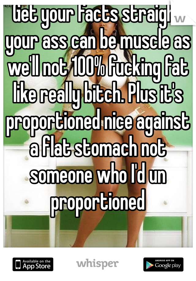 Get your facts straight your ass can be muscle as we'll not 100% fucking fat like really bitch. Plus it's proportioned nice against a flat stomach not someone who I'd un proportioned 