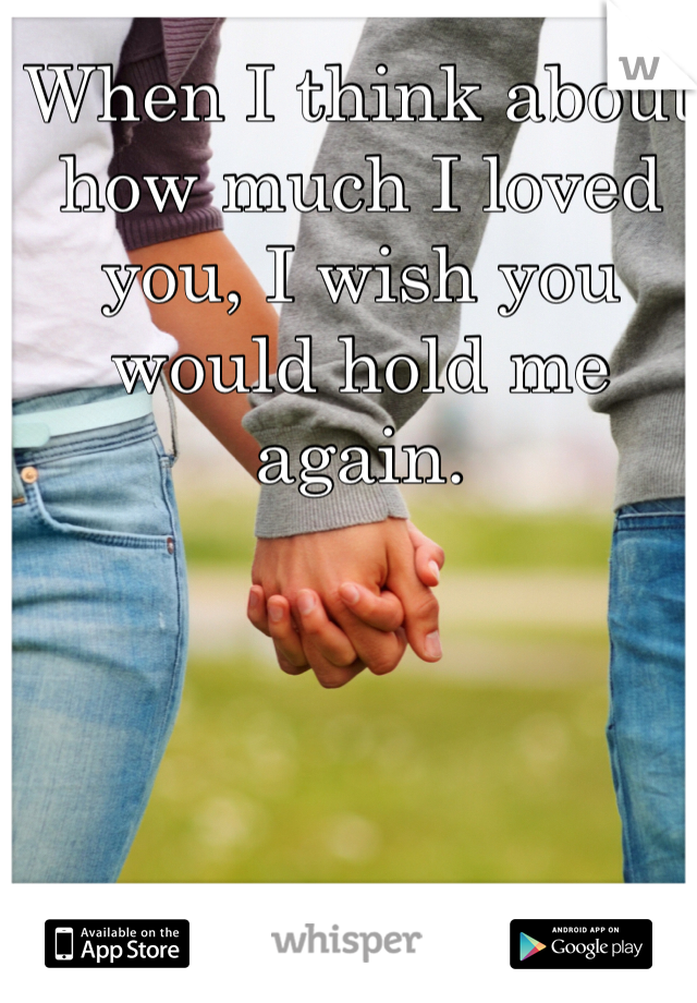 When I think about how much I loved you, I wish you would hold me again.
