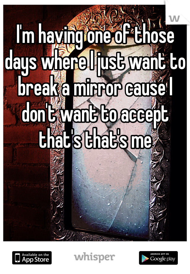 I'm having one of those days where I just want to break a mirror cause I don't want to accept that's that's me 