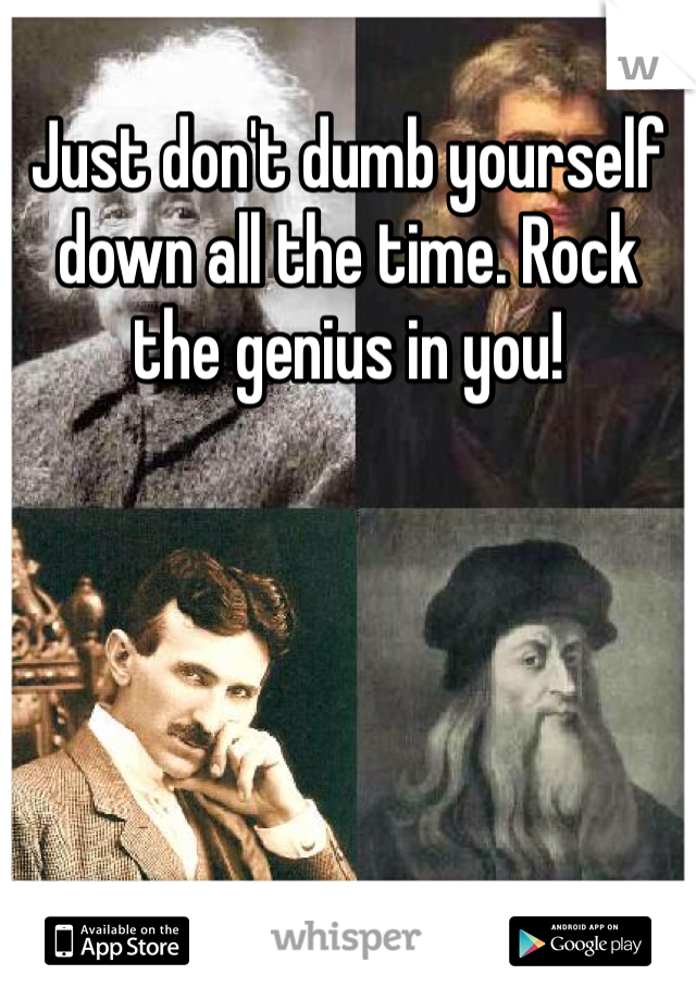 Just don't dumb yourself down all the time. Rock the genius in you!