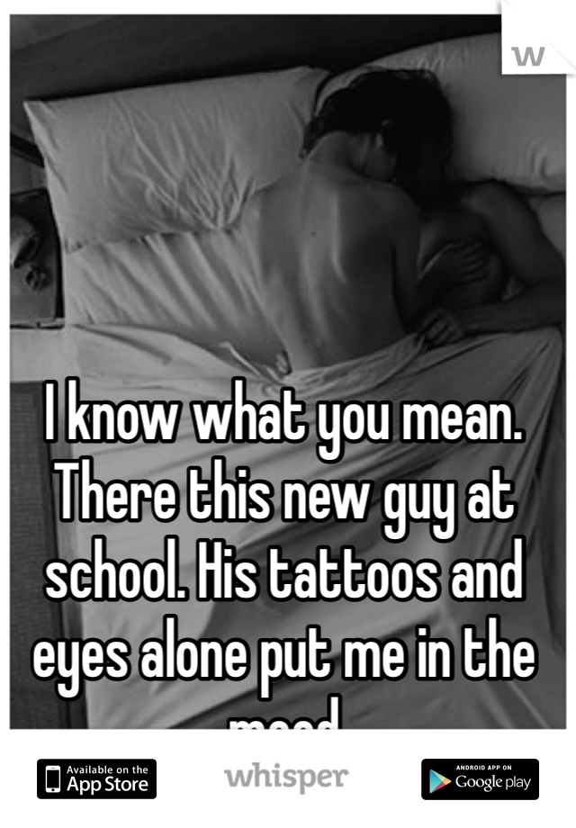 I know what you mean. There this new guy at school. His tattoos and eyes alone put me in the mood
