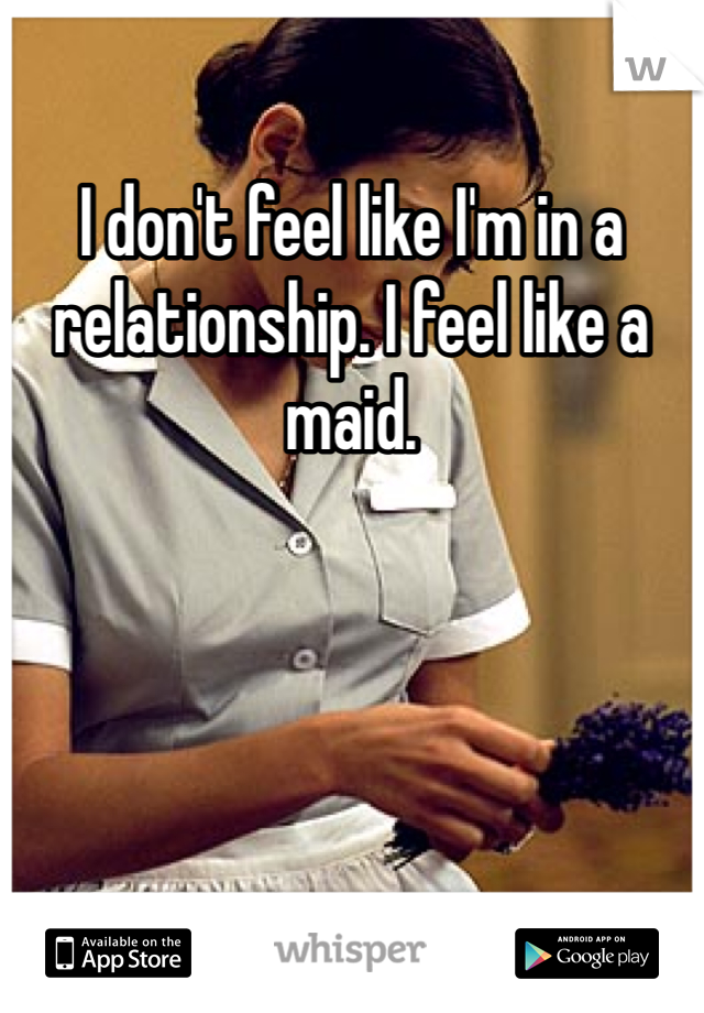 I don't feel like I'm in a relationship. I feel like a maid. 